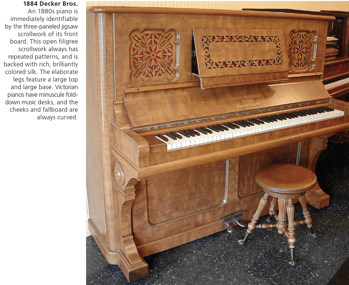 1884 Decker Bros. An 1880s piano is immediately identifiable by the three-paneled jigsaw scrollwork of its front board. This open filigree scrollwork always has repeated patterns, and is backed with rich, brilliantly colored silk. The elaborate legs feature a large top and large base. Victorian pianos have minuscule fold-down music desks, and the cheeks and fallboard are always curved.