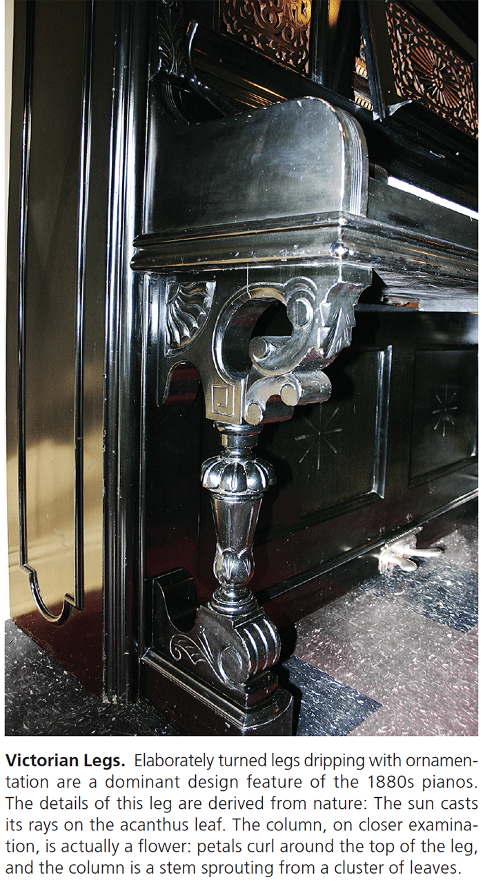 Victorian Legs. Elaborately turned legs dripping with ornamentation are a dominant design feature of the 1880s pianos. The details of this leg are derived from nature: The sun casts its rays on the acanthus leaf. The column, on closer examination, is actually a flower: petals curl around the top of the leg, and the column is a stem sprouting from a cluster of leaves.
